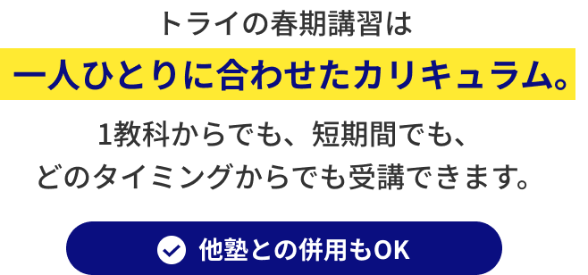 トライの春期講習は一人ひとりに合わせたカリキュラム。１教科からでも、短期間でも、どのタイミングからでも受講できます。他塾との併用もOK