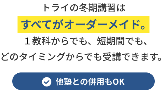 トライの冬期講習はすべてがオーダーメイド。１教科からでも、短期間でも、どのタイミングからでも受講できます。他塾との併用もOK