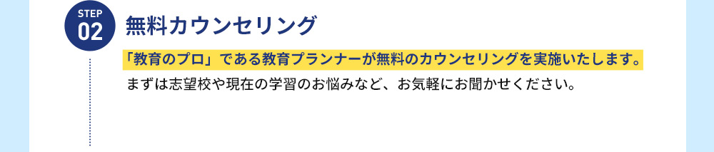 STEP 02 無料カウンセリング 「教育のプロ」である教育プランナーが無料のカウンセリングを実施いたします。 まずは志望校や現在の学習のお悩みなど、お気軽にお聞かせください。