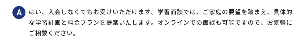 A はい、入会しなくてもお受けいただけます。学習面談では、ご家庭の要望を踏まえ、 具体的な学習計画と料金プランを提案いたします。オンラインでの面談も可能ですので、お気軽にご相談ください。