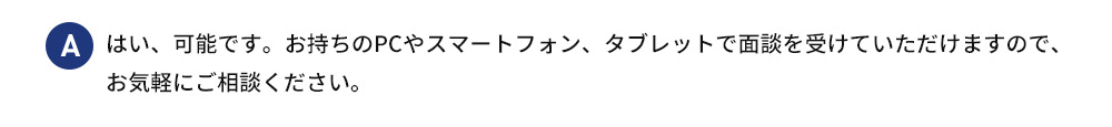 A はい、可能です。お持ちのPCやスマートフォン、タブレットで面談を受けていただけますので、 お気軽にご相談ください。