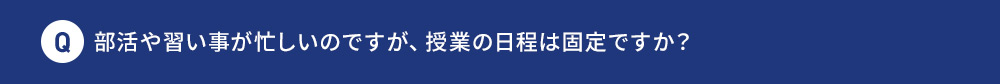 Q 部活や習い事が忙しいのですが、 授業の日程は固定ですか？