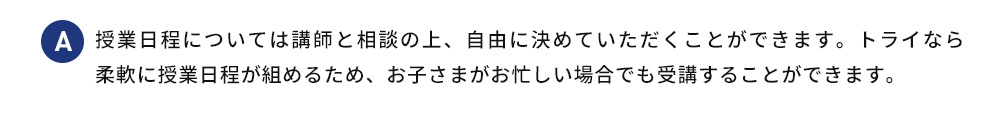 A 授業日程については講師と相談の上、 自由に決めていただくことができます。トライなら 柔軟に授業日程が組めるため、お子さまがお忙しい場合でも受講することができます。