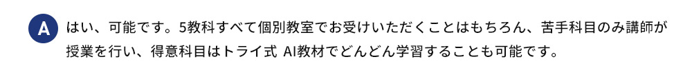 A はい、可能です。5教科すべて個別教室でお受けいただくことはもちろん、苦手科目のみ講師が 授業を行い、得意科目はトライ式 AI教材でどんどん学習することも可能です。