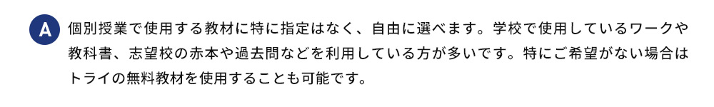 A 個別授業で使用する教材に特に指定はなく、自由に選べます。学校で使用しているワークや 教科書、志望校の赤本や過去問などを利用している方が多いです。特にご希望がない場合は トライの無料教材を使用することも可能です。