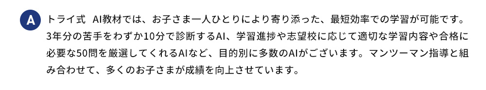 A トライ式 AI教材では、お子さま一人ひとりにより寄り添った、最短効率での学習が可能です。3年分の苦手をわずか10分で診断するAI、学習進捗や志望校に応じて適切な学習内容や合格に必要な50問を厳選してくれるAIなど、目的別に多数のAIがございます。マンツーマン指導と組み合わせて、多くのお子さまが成績を向上させています。