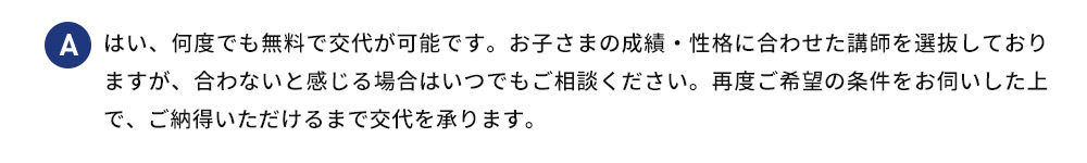 A はい、何度でも無料で交代が可能です。お子さまの成績・性格に合わせた講師を選抜しておりますが、合わないと感じる場合はいつでもご相談ください。再度ご希望の条件をお伺いした上で、ご納得いただけるまで交代を承ります。