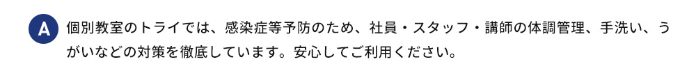 A 個別教室のトライでは、感染症等予防のため、社員・スタッフ・講師の体調管理、手洗い、うがいなどの対策を徹底しています。安心してご利用ください。