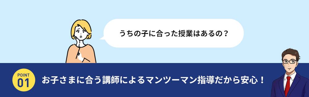 うちの子に合った授業はあるの？ POINT 01 お子さまに合う講師によるマンツーマン指導だから安心！