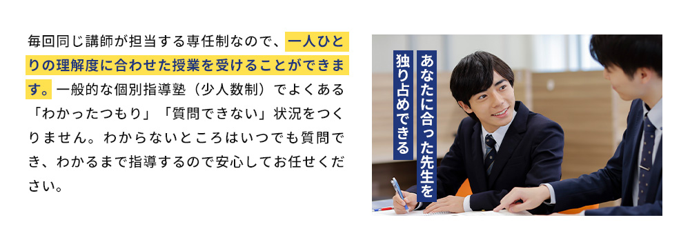 あなたに合った先生を独り占めできる 毎回同じ講師が担当する専任制なので、一人ひとりの理解度に合わせた授業を受けることができます。一般的な個別指導塾（少人数制）でよくある「わかったつもり」「質問できない」状況をつくりません。わからないところはいつでも質問でき、わかるまで指導するので安心してお任せください。