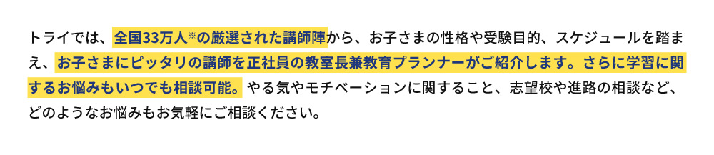 トライでは、全国33万人※の厳選された講師陣から、お子さまの性格や受験目的、スケジュールを踏まえ、お子さまにピッタリの講師を正社員の教室長兼教育プランナーがご紹介します。さらに学習に関するお悩みもいつでも相談可能。やる気やモチベーションに関すること、志望校や進路の相談など、どのようなお悩みもお気軽にご相談ください。