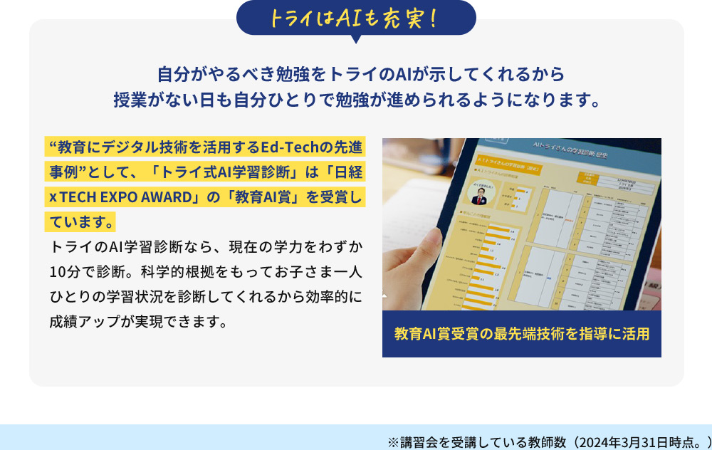 トライはAIも充実！ 自分がやるべき勉強をトライのAIが示してくれるから 授業がない日も自分ひとりで勉強が進められるようになります。教育AI賞受賞の最先端技術を指導に活用 教育にデジタル技術を活用するEd-Techの先進事例 として、「トライ式AI学習診断」は「日経xTECH EXPO AWARD」の「教育AI賞」を受賞しています。 トライのAI学習診断なら、現在の学力をわずか10分で診断。科学的根拠をもってお子さま一人ひとりの学習状況を診断してくれるから効率的に成績アップが実現できます。 ※講習会を受講している教師数(2024年3月31日時点。)