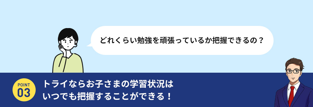 授どれくらい勉強を頑張っているか把握できるの？ POINT 03 トライならお子さまの学習状況はいつでも把握することができる。