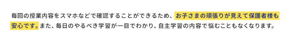 毎回の授業内容をスマホなどで確認することができるため、お子さまの頑張りが見えて保護者様も安心です。また、毎日のやるべき学習が一目でわかり、自主学習の内容で悩むこともなくなります。