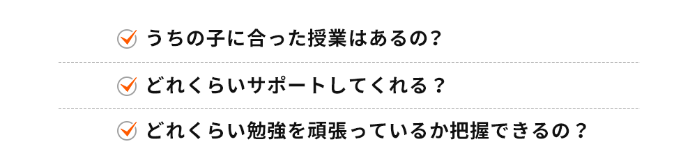 うちの子に合った授業はあるの？ どれくらいサポートしてくれる？ どれくらい勉強を頑張っているか把握できるの？