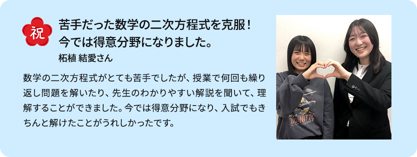 先生の強い支えのおかげで志望校を貫き見事合格！ 志望校を変えようと思って何度か相談した時「まだ諦めるのは早い」と勇気づけてくれたり、教室を出るときに先生方に「よく頑張った」と声をかけてもらったりしたことで自分に自信がつき、志望校を貫くことができました。トライでは数学を特に頑張りましたが、マンツーマン指導のおかげで効率の良い解き方を都度教えてもらうことができ、計算の速度が上がりました。 K・Rさん男性