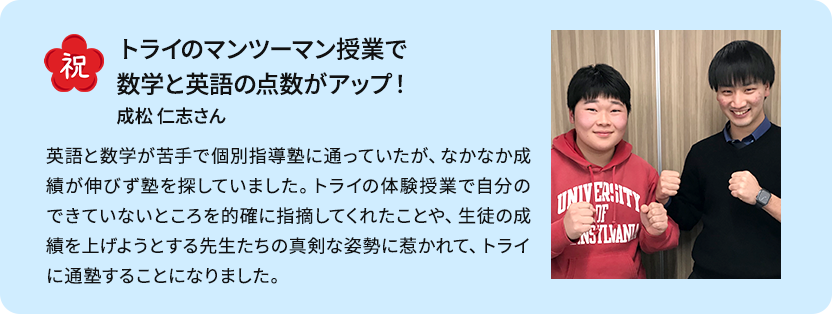 マンツーマン指導のおかげで苦手を克服し、志望校に合格！ マンツーマン指導のおかげで、わからないところをピンポイントで教えてもらえたり、先生と相談して苦手な単元を徹底的につぶしていったりすることで効率よく成績を上げることができました。また、勉強の困りごとを教室長に相談すると毎回的確なアドバイスをしてくださりました。そのおかげで目標を見失わず最後まで走り切ることができました。 S・Nさん女性