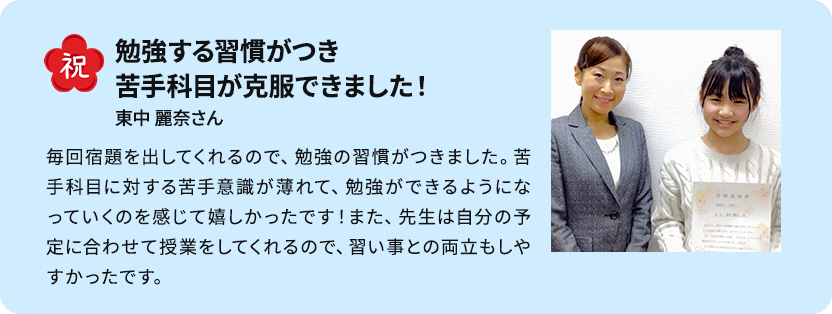 先生からの励ましを受け、志望校合格！ 苦手な算数を何度もわかるまで丁寧に教えてもらえました。少しずつ応用問題への抵抗感も減り、問題が解けるようになりました。マンツーマン指導で自分のペースに合った授業をしてもらうことができ、点数アップにもつながってよかったです。先生方の励ましのおかげで志望校合格の気持ちも強くなり頑張ることができました。 K・Hさん男性