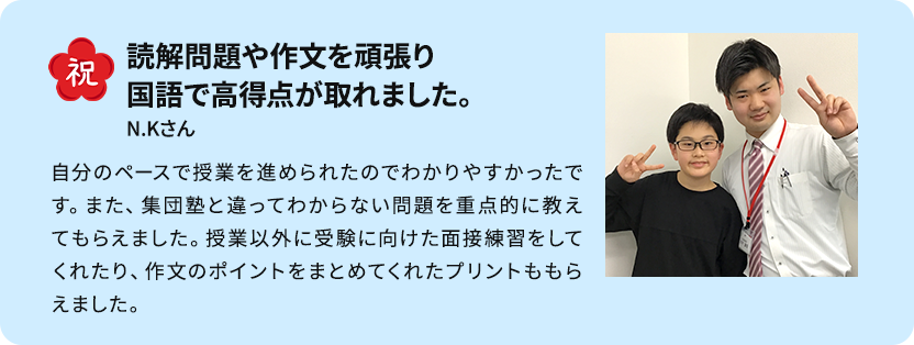 苦手に合わせたピンポイントの授業で志望校合格！ できないところをピンポイントで授業してもらえることがよかったです。 受験直前期は特に、ポイント演習が自分の力になったと思います。また、長い間担当してもらえると自分がやってしまいがちなミスやつまずきやすいところを把握してもらえるので、自分に合った授業をしてもらえました。先生方が質問に答えてくれたり応援してくれたりしたので合格することができました。 S・Mさん男性